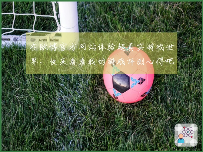 在欧博官方网站体验超真实游戏世界，快来看看我的游戏评测心得吧！