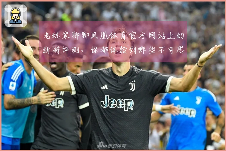 老玩家聊聊凤凰体育官方网站上的新游评测，你都体验到哪些不可思议的变化？