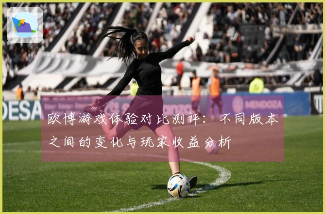 欧博游戏体验对比测评：不同版本之间的变化与玩家收益分析