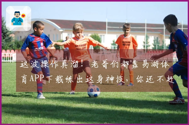这波操作真溜！老哥们都靠易游体育APP下载练出这身神技，你还不赶紧来试试？