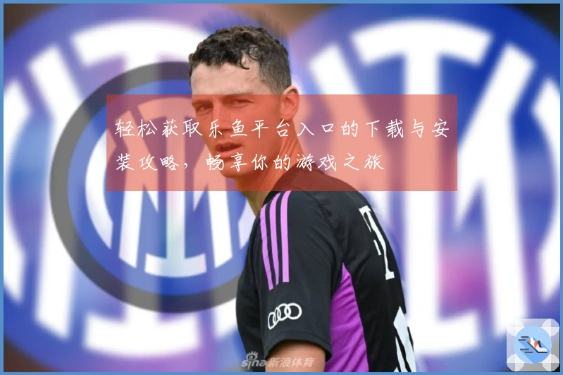 轻松获取乐鱼平台入口的下载与安装攻略，畅享你的游戏之旅