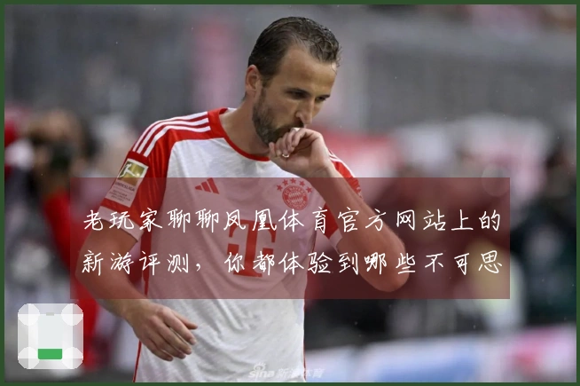 老玩家聊聊凤凰体育官方网站上的新游评测，你都体验到哪些不可思议的变化？