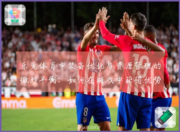 乐竞体育中装备优化与资源管理的微妙平衡：如何在游戏中获得优势